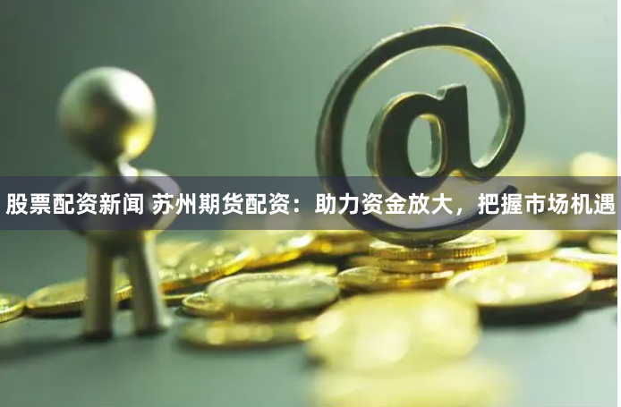 股票配资新闻 苏州期货配资：助力资金放大，把握市场机遇