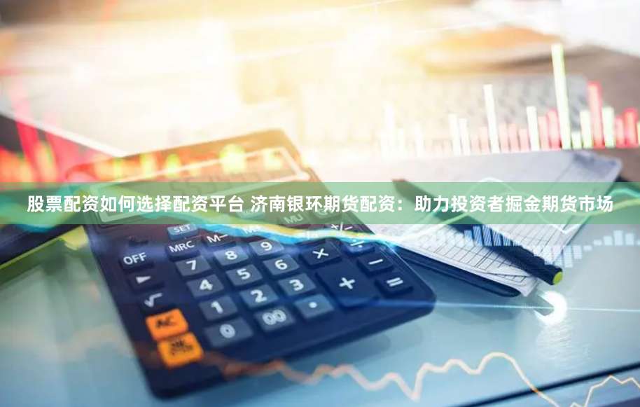股票配资如何选择配资平台 济南银环期货配资：助力投资者掘金期货市场