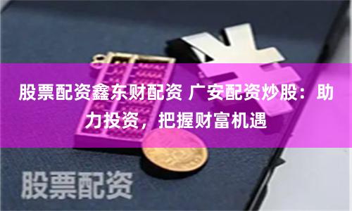股票配资鑫东财配资 广安配资炒股：助力投资，把握财富机遇