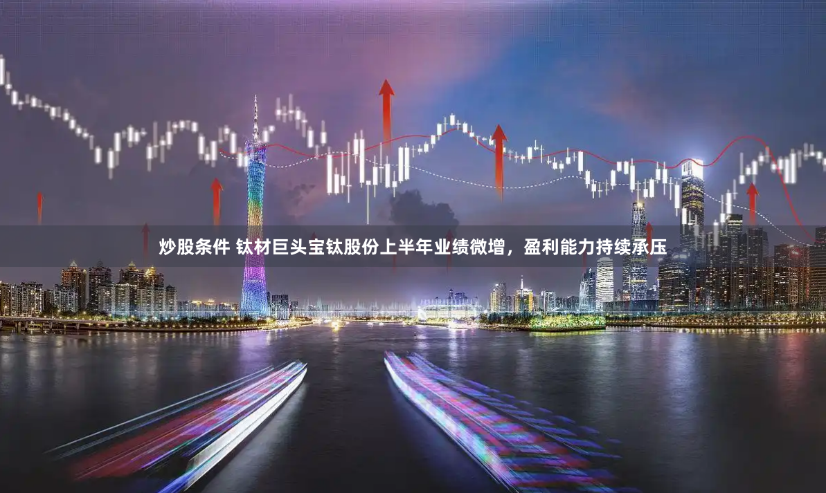 炒股条件 钛材巨头宝钛股份上半年业绩微增，盈利能力持续承压