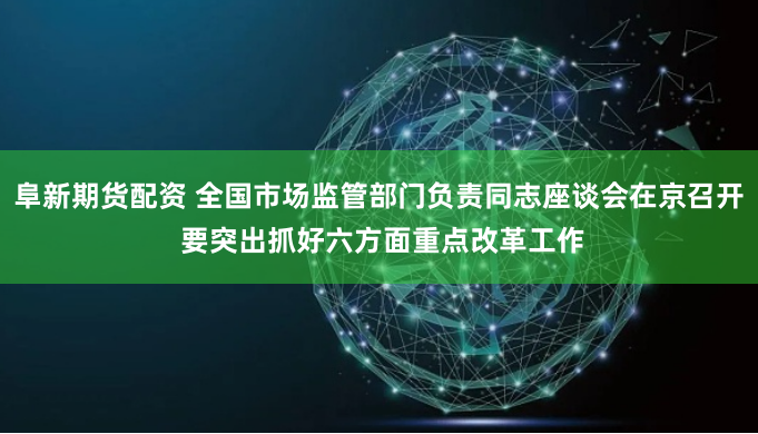 阜新期货配资 全国市场监管部门负责同志座谈会在京召开 要突出抓好六方面重点改革工作