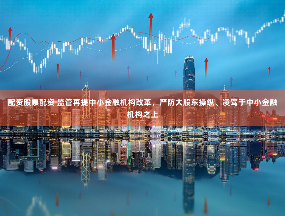 配资股票配资 监管再提中小金融机构改革，严防大股东操纵、凌驾于中小金融机构之上