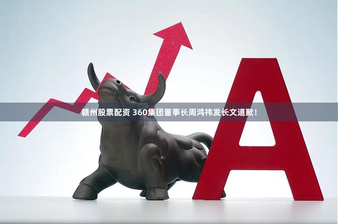赣州股票配资 360集团董事长周鸿祎发长文道歉！