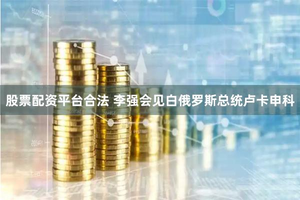 股票配资平台合法 李强会见白俄罗斯总统卢卡申科