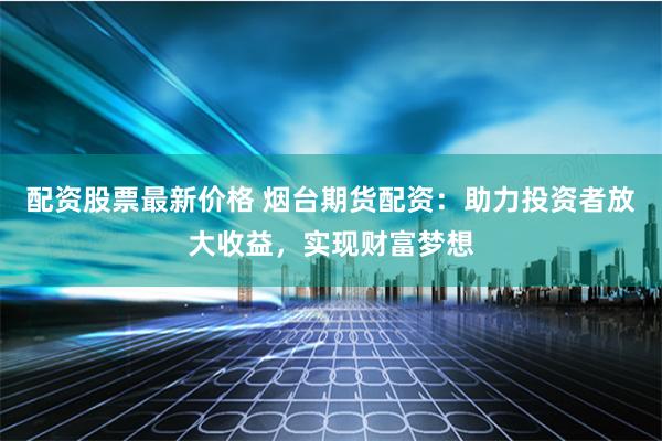 配资股票最新价格 烟台期货配资：助力投资者放大收益，实现财富梦想