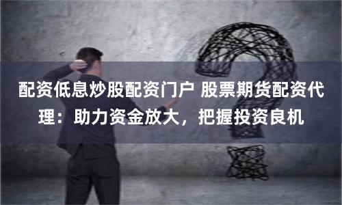 配资低息炒股配资门户 股票期货配资代理：助力资金放大，把握投资良机