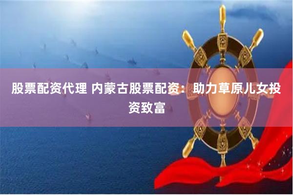 股票配资代理 内蒙古股票配资：助力草原儿女投资致富