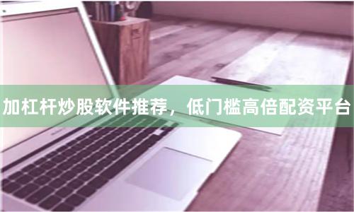 加杠杆炒股软件推荐，低门槛高倍配资平台
