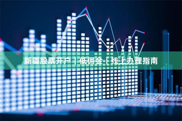 新疆股票开户｜低佣金｜线上办理指南