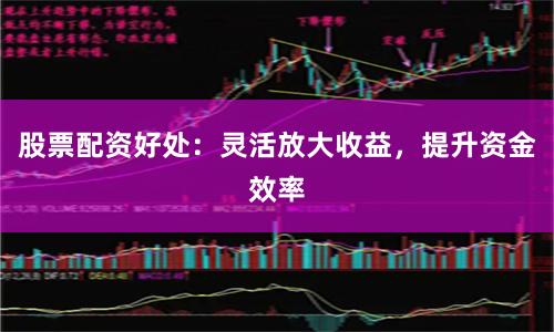 股票配资好处：灵活放大收益，提升资金效率